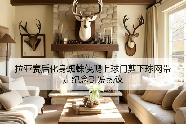 拉亚赛后化身蜘蛛侠爬上球门剪下球网带走纪念引发热议