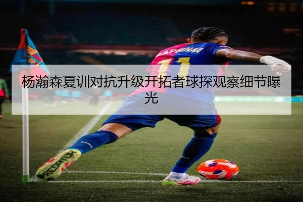 杨瀚森夏训对抗升级开拓者球探观察细节曝光