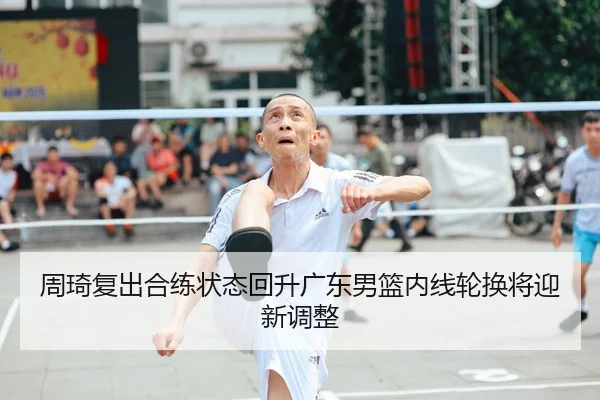 周琦复出合练状态回升广东男篮内线轮换将迎新调整